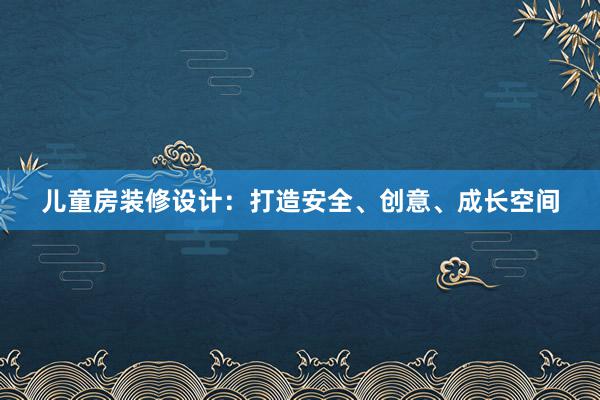 儿童房装修设计：打造安全、创意、成长空间