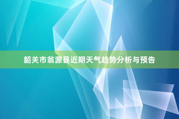 韶关市翁源县近期天气趋势分析与预告